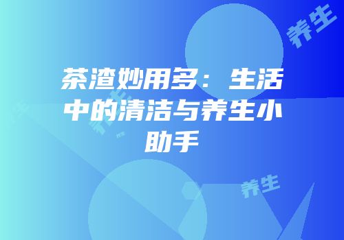 茶渣妙用多：生活中的清洁与养生小助手