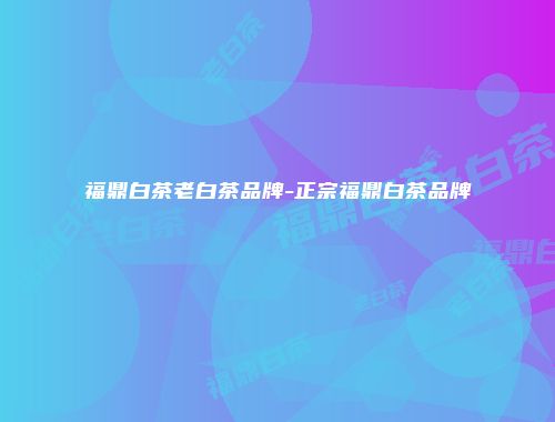 福鼎白茶老白茶品牌-正宗福鼎白茶品牌