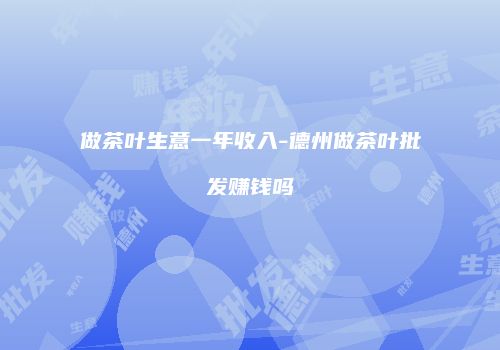 做茶叶生意一年收入-德州做茶叶批发赚钱吗
