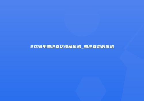 2018年澜沧春亿珍藏价格_澜沧春茶的价格