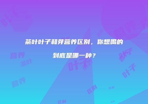 茶叶叶子和芽营养区别，你想喝的到底是哪一种？