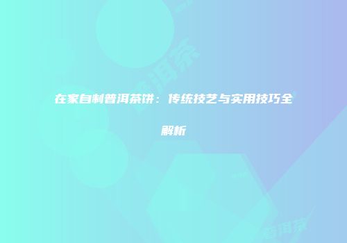 在家自制普洱茶饼：传统技艺与实用技巧全解析