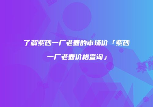 了解紫砂一厂老壶的市场价「紫砂一厂老壶价格查询」