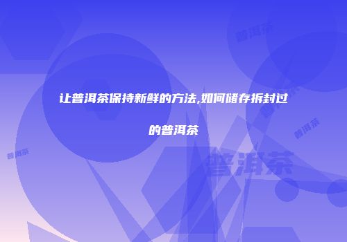 让普洱茶保持新鲜的方法,如何储存拆封过的普洱茶
