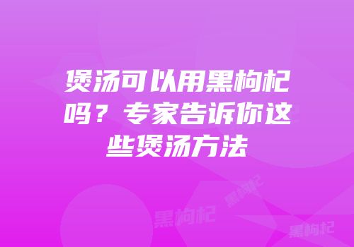 煲汤可以用黑枸杞吗？专家告诉你这些煲汤方法