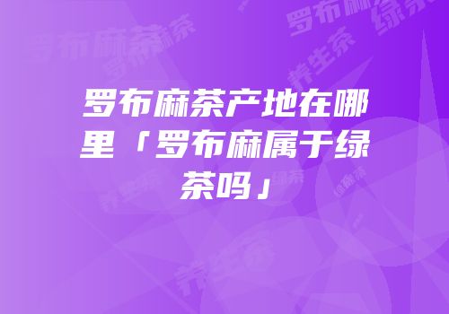 罗布麻茶产地在哪里「罗布麻属于绿茶吗」