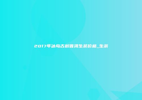 2017年冰岛古树普洱生茶价格_生茶