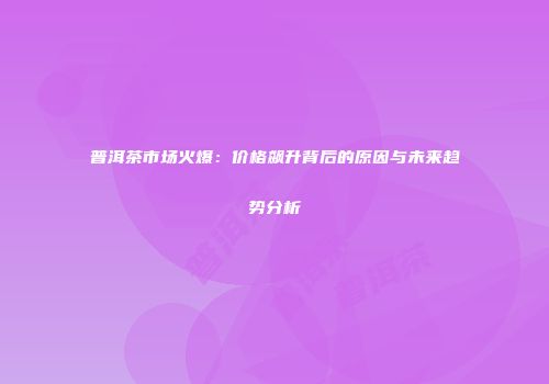 普洱茶市场火爆：价格飙升背后的原因与未来趋势分析