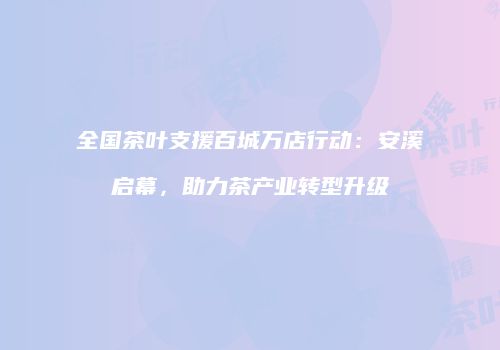 全国茶叶支援百城万店行动：安溪启幕，助力茶产业转型升级