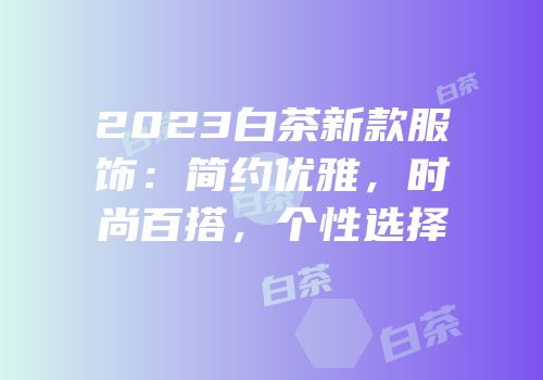 2023白茶新款服饰：简约优雅，时尚百搭，个性选择