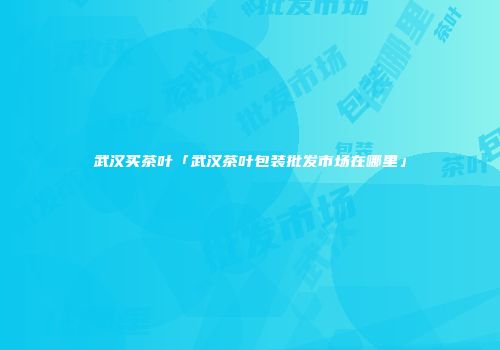 武汉买茶叶「武汉茶叶包装批发市场在哪里」