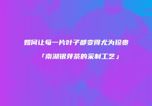如何让每一片叶子都变得尤为珍贵「南湖银芽茶的采制工艺」