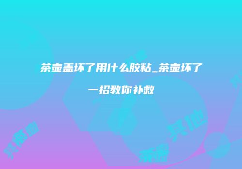 茶壶盖坏了用什么胶粘_茶壶坏了一招教你补救