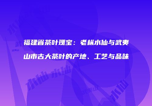 福建省茶叶瑰宝：老枞水仙与武夷山市古大茶叶的产地、工艺与品味