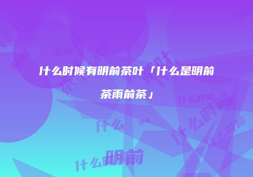 什么时候有明前茶叶「什么是明前茶雨前茶」