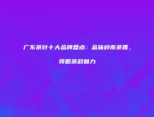 广东茶叶十大品牌盘点：品味岭南茶香，领略茶韵魅力