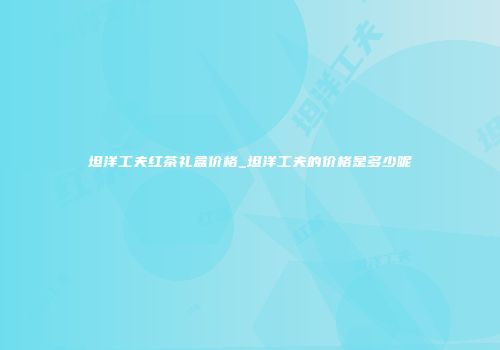 坦洋工夫红茶礼盒价格_坦洋工夫的价格是多少呢