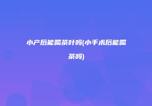 小产后能喝茶叶吗(小手术后能喝茶吗)