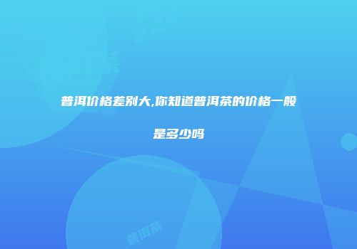 普洱价格差别大,你知道普洱茶的价格一般是多少吗