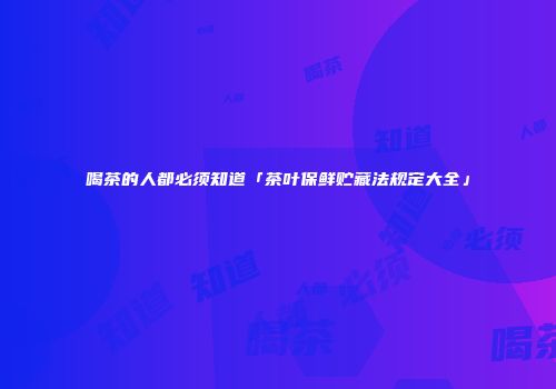 喝茶的人都必须知道「茶叶保鲜贮藏法规定大全」