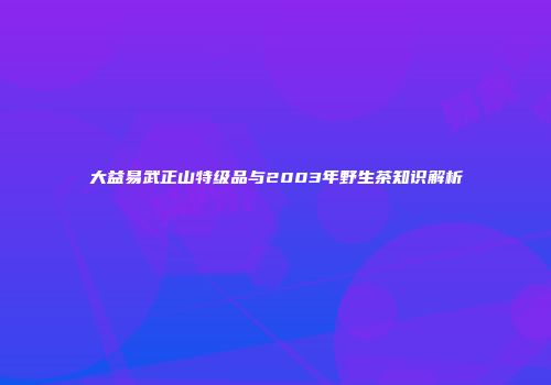 大益易武正山特级品与2003年野生茶知识解析