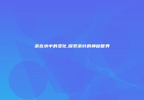 茶在水中的变化,探索茶叶的神秘世界