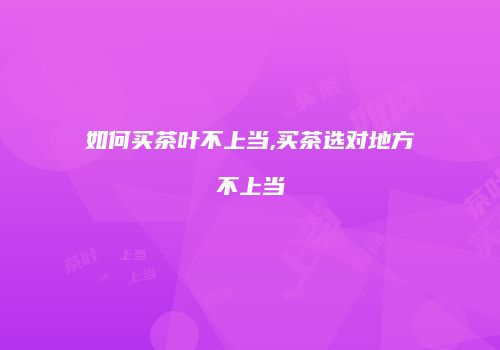如何买茶叶不上当,买茶选对地方不上当