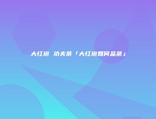 大红袍 功夫茶「大红袍如何品茶」