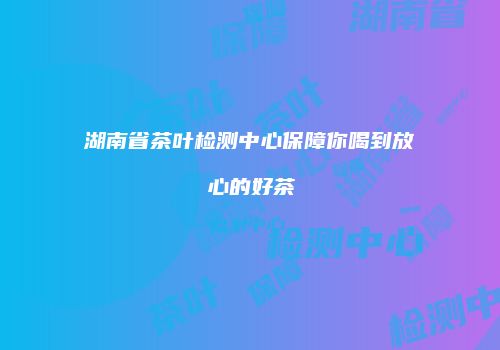 湖南省茶叶检测中心保障你喝到放心的好茶
