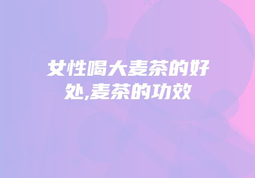 女性喝大麦茶的好处,麦茶的功效