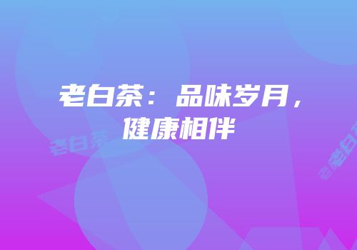 老白茶：品味岁月，健康相伴