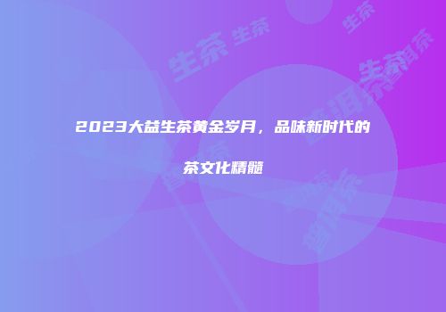 2023大益生茶黄金岁月，品味新时代的茶文化精髓
