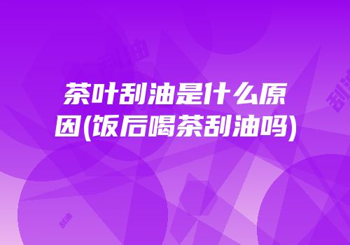 茶叶刮油是什么原因(饭后喝茶刮油吗)
