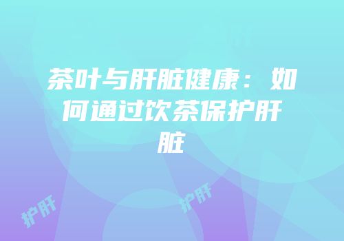 茶叶与肝脏健康：如何通过饮茶保护肝脏