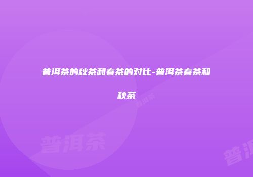 普洱茶的秋茶和春茶的对比-普洱茶春茶和秋茶