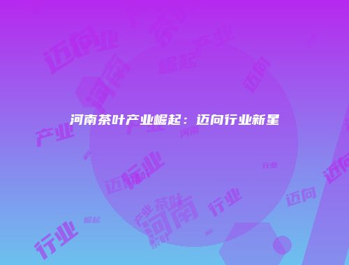 河南茶叶产业崛起：迈向行业新星