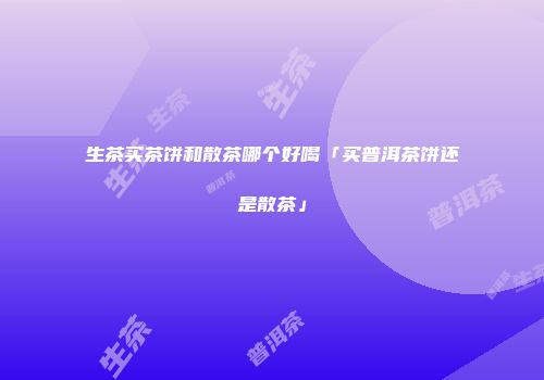 生茶买茶饼和散茶哪个好喝「买普洱茶饼还是散茶」