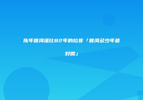 陈年普洱堪比82年的拉菲「普洱多少年最好喝」
