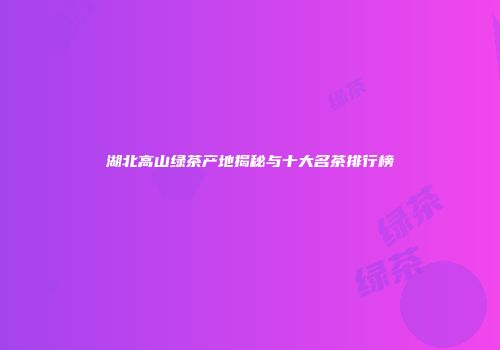 湖北高山绿茶产地揭秘与十大名茶排行榜