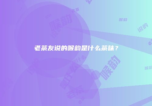 老茶友说的喉韵是什么茶味？
