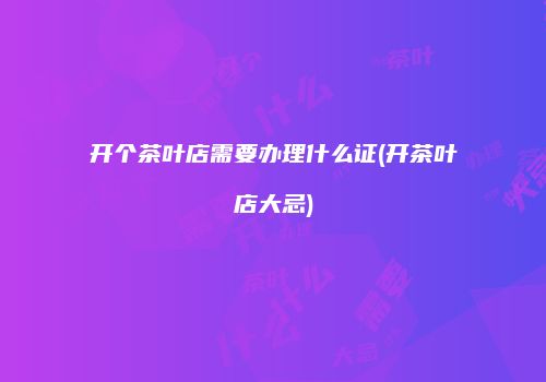 开个茶叶店需要办理什么证(开茶叶店大忌)