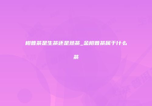 柑普茶是生茶还是熟茶_金柑普茶属于什么茶