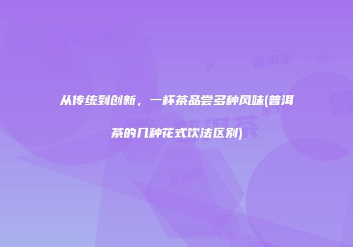从传统到创新，一杯茶品尝多种风味(普洱茶的几种花式饮法区别)