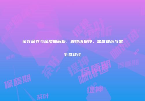 茶叶储存与保质期解析：咖啡因提神、黑玫瑰茶与黑毛茶特性