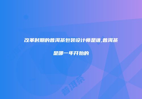 改革时期的普洱茶包装设计师是谁,普洱茶是哪一年开始的