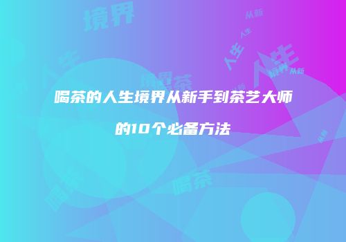 喝茶的人生境界从新手到茶艺大师的10个必备方法