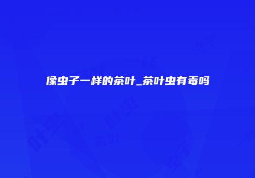 像虫子一样的茶叶_茶叶虫有毒吗