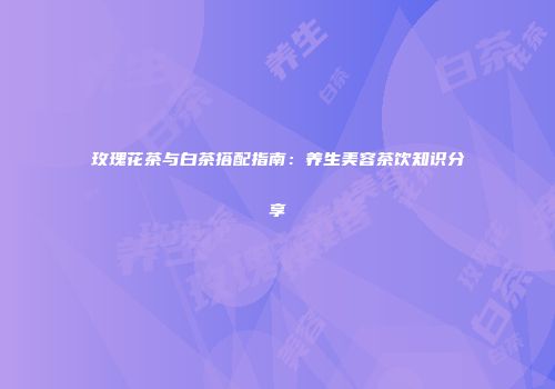玫瑰花茶与白茶搭配指南：养生美容茶饮知识分享