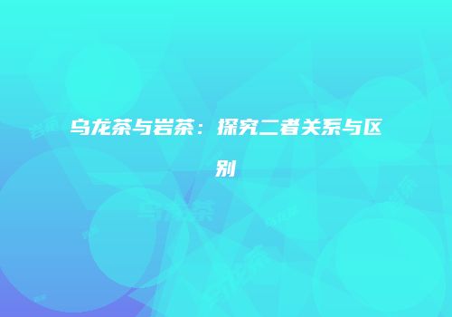乌龙茶与岩茶：探究二者关系与区别
