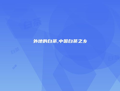 外地的白茶,中国白茶之乡